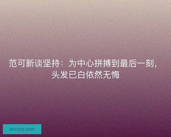 范可新谈坚持：为中心拼搏到最后一刻，头发已白依然无悔