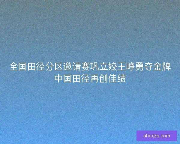 全国田径分区邀请赛巩立姣王峥勇夺金牌中国田径再创佳绩
